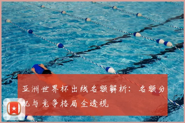 亚洲世界杯出线名额解析:名额分配与竞争格局全透视