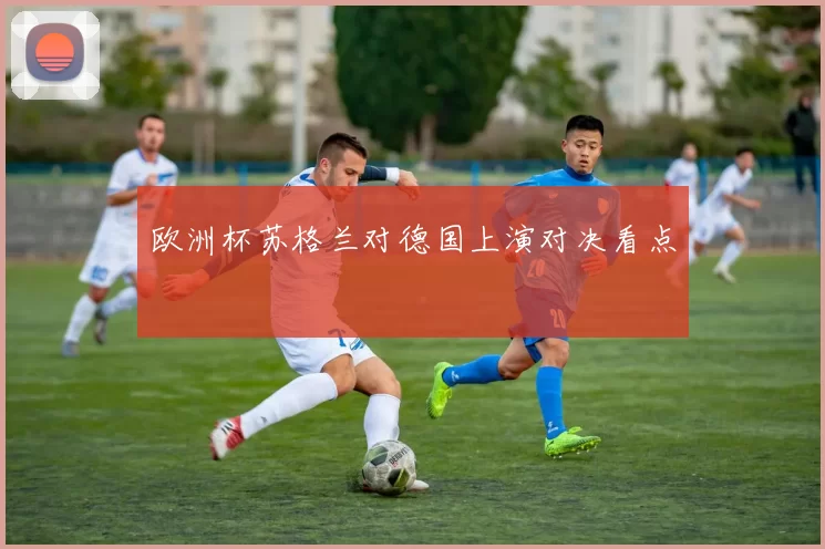 欧洲杯苏格兰对德国上演对决看点