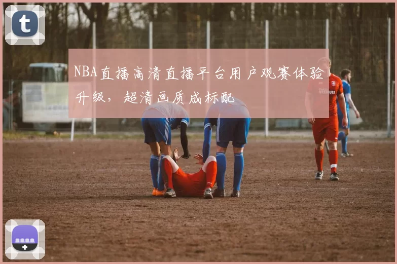 NBA直播高清直播平台用户观赛体验升级，超清画质成标配