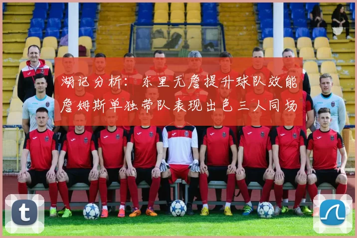 湖记分析：东里无詹提升球队效能詹姆斯单独带队表现出色三人同场反而下滑