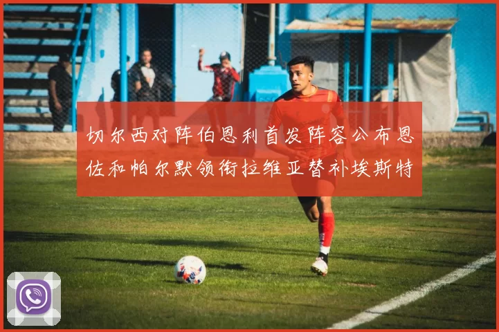 切尔西对阵伯恩利首发阵容公布恩佐和帕尔默领衔拉维亚替补埃斯特旺因伤缺席