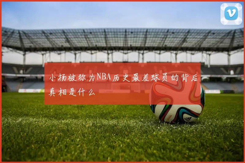 小杨被称为NBA历史最差球员的背后真相是什么
