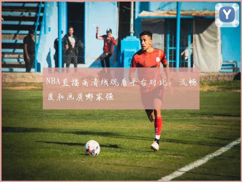 NBA直播高清线观看平台对比，流畅度和画质哪家强