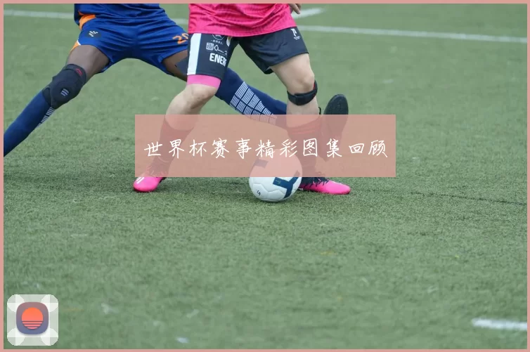世界杯赛事精彩图集回顾