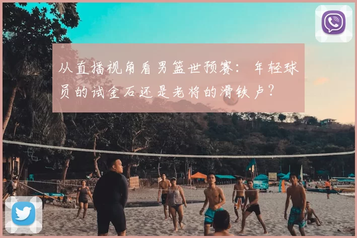 从直播视角看男篮世预赛:年轻球员的试金石还是老将的滑铁卢?