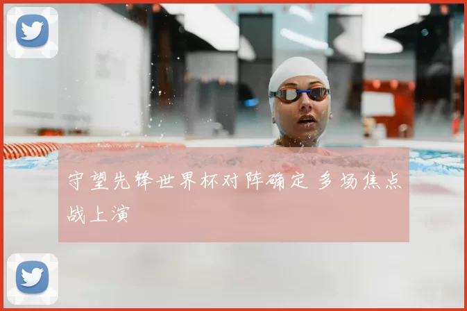 守望先锋世界杯对阵确定 多场焦点战上演
