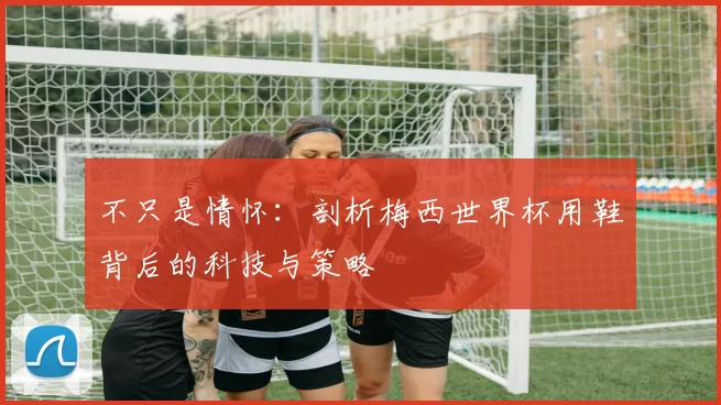 不只是情怀：剖析梅西世界杯用鞋背后的科技与策略