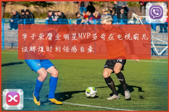 华子荣膺全明星MVP芬奇在电视前见证辉煌时刻倍感自豪