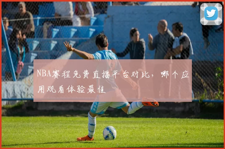 NBA赛程免费直播平台对比，哪个应用观看体验最佳