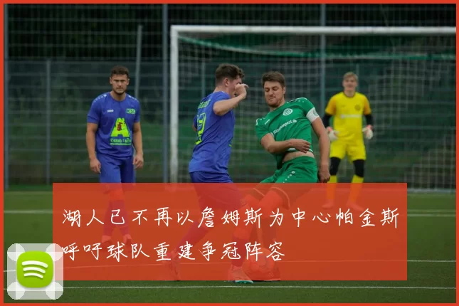湖人已不再以詹姆斯为中心帕金斯呼吁球队重建争冠阵容