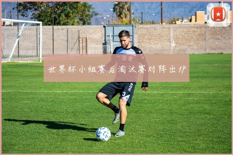 世界杯小组赛后淘汰赛对阵出炉
