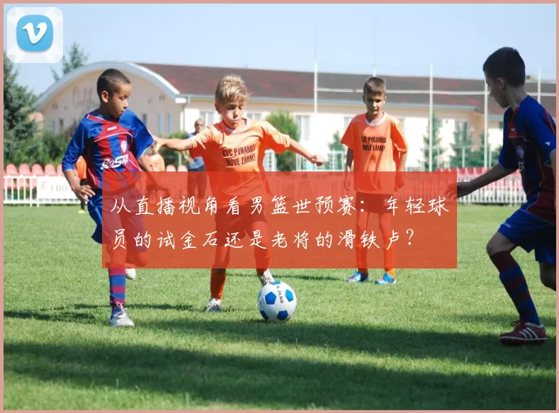 从直播视角看男篮世预赛:年轻球员的试金石还是老将的滑铁卢?
