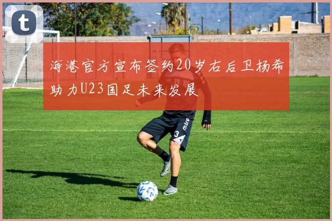 海港官方宣布签约20岁右后卫杨希助力U23国足未来发展