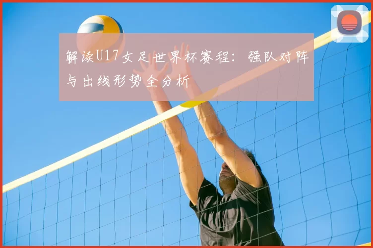 解读U17女足世界杯赛程:强队对阵与出线形势全分析