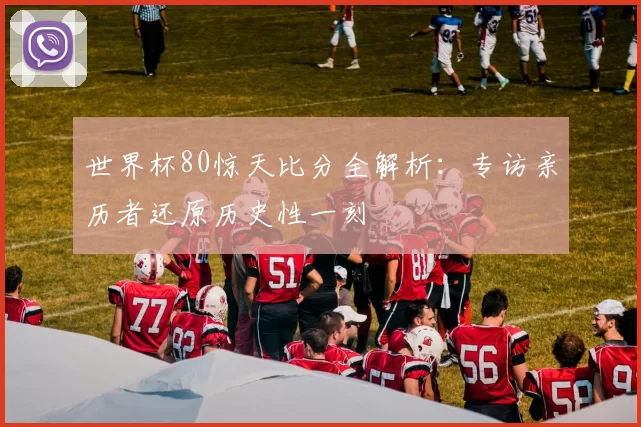 世界杯80惊天比分全解析：专访亲历者还原历史性一刻