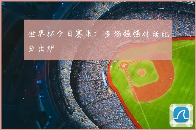 世界杯今日赛果:多场强强对话比分出炉