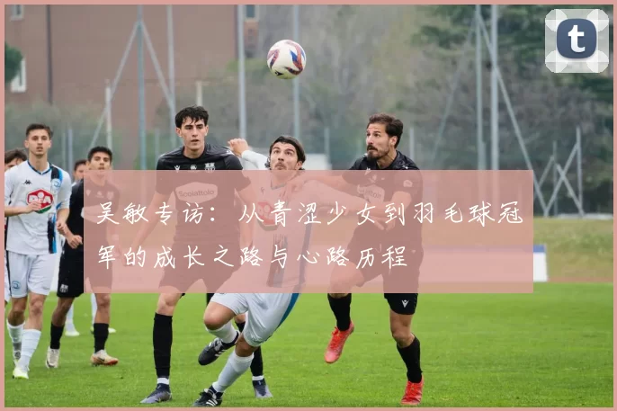 吴敏专访:从青涩少女到羽毛球冠军的成长之路与心路历程