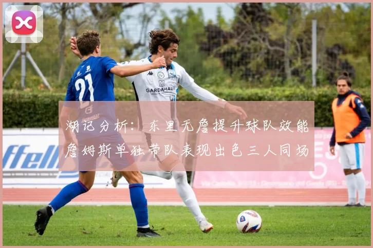湖记分析：东里无詹提升球队效能詹姆斯单独带队表现出色三人同场反而下滑