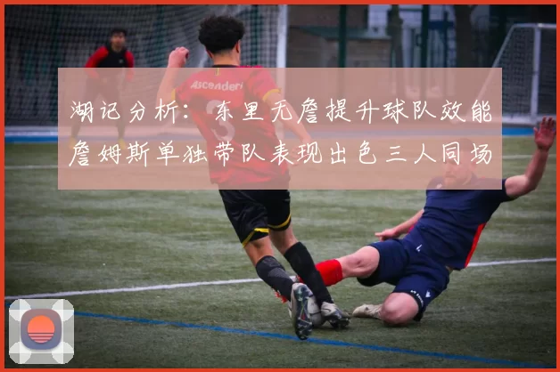 湖记分析：东里无詹提升球队效能詹姆斯单独带队表现出色三人同场反而下滑