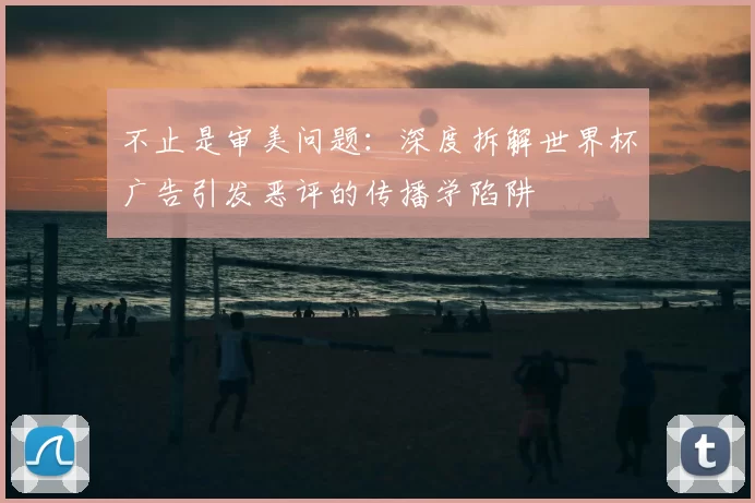 不止是审美问题:深度拆解世界杯广告引发恶评的传播学陷阱