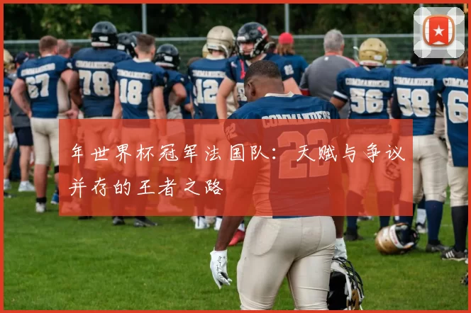 年世界杯冠军法国队:天赋与争议并存的王者之路