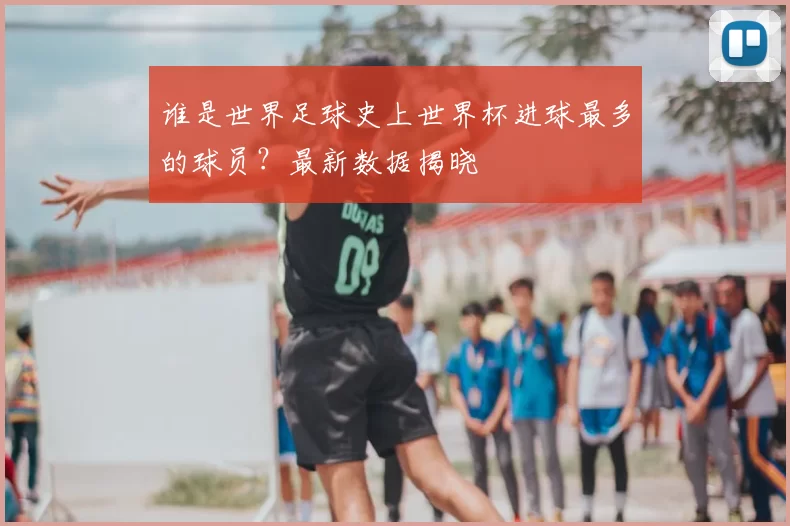 谁是世界足球史上世界杯进球最多的球员?最新数据揭晓