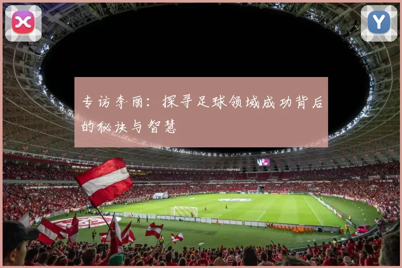 专访李丽:探寻足球领域成功背后的秘诀与智慧