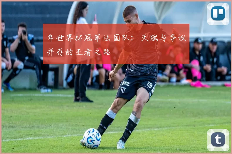年世界杯冠军法国队:天赋与争议并存的王者之路