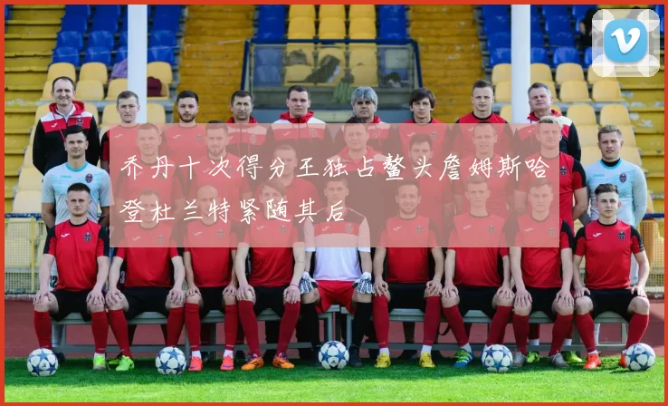 乔丹十次得分王独占鳌头詹姆斯哈登杜兰特紧随其后