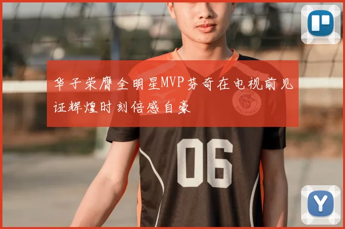 华子荣膺全明星MVP芬奇在电视前见证辉煌时刻倍感自豪