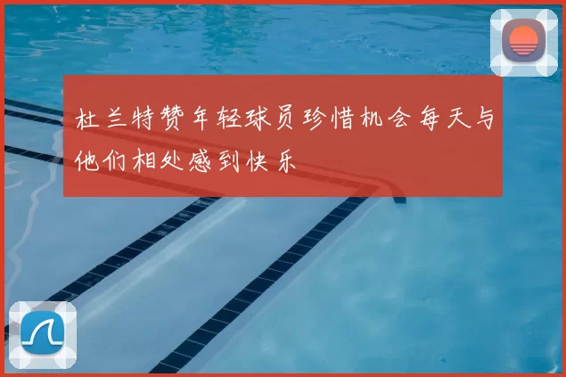 杜兰特赞年轻球员珍惜机会每天与他们相处感到快乐