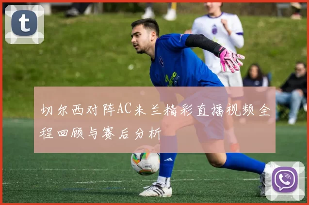 切尔西对阵AC米兰精彩直播视频全程回顾与赛后分析