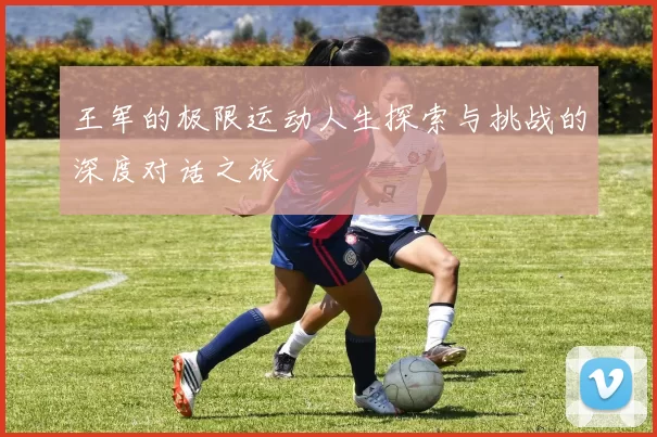 王军的极限运动人生探索与挑战的深度对话之旅