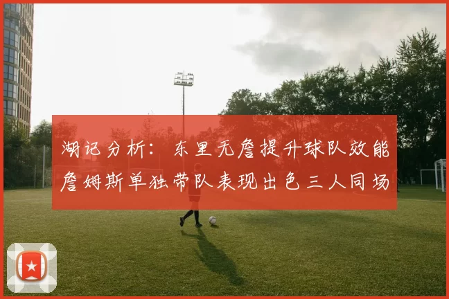 湖记分析：东里无詹提升球队效能詹姆斯单独带队表现出色三人同场反而下滑