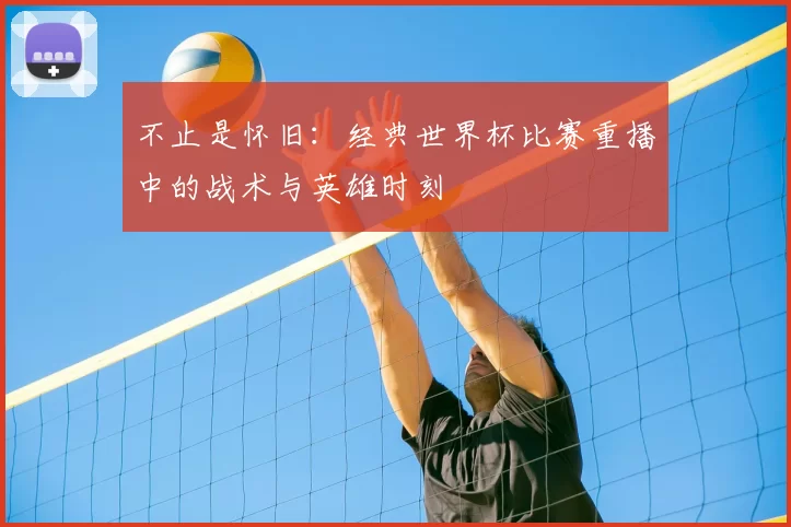 不止是怀旧:经典世界杯比赛重播中的战术与英雄时刻