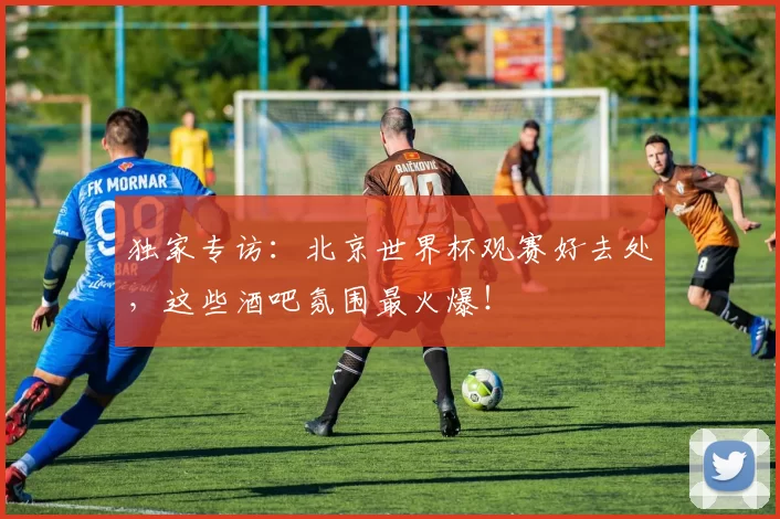 独家专访:北京世界杯观赛好去处,这些酒吧氛围最火爆!
