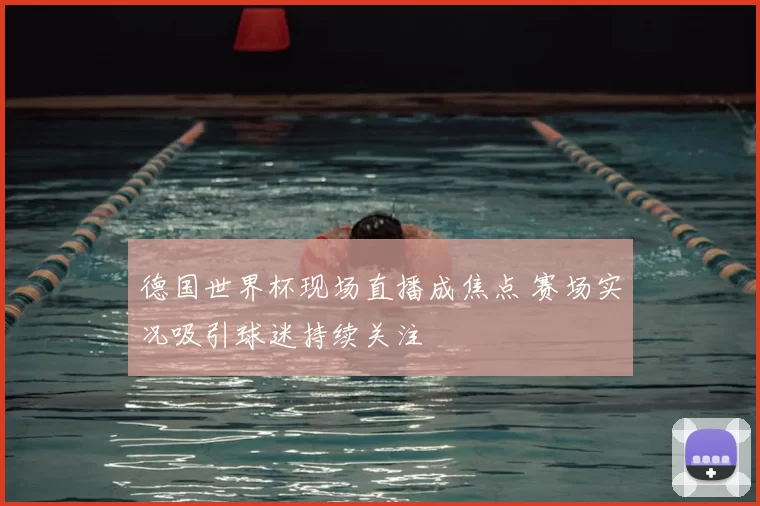 德国世界杯现场直播成焦点 赛场实况吸引球迷持续关注