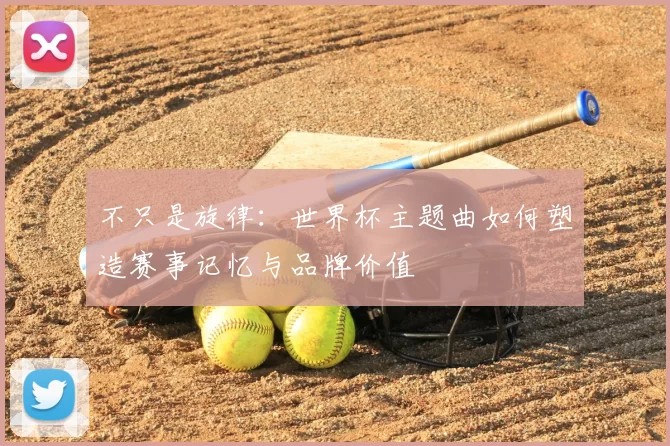 不只是旋律：世界杯主题曲如何塑造赛事记忆与品牌价值