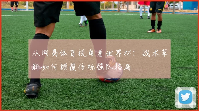 从网易体育视角看世界杯:战术革新如何颠覆传统强队格局