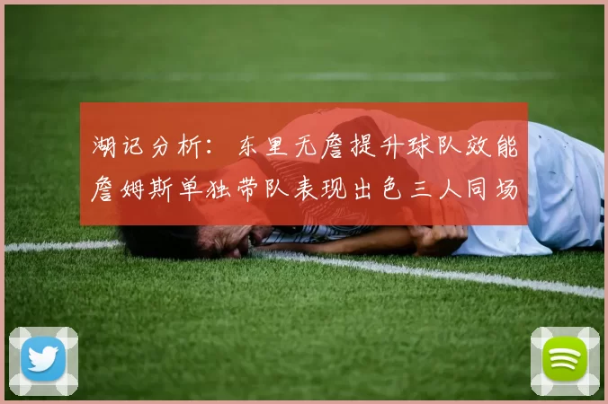 湖记分析：东里无詹提升球队效能詹姆斯单独带队表现出色三人同场反而下滑