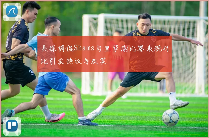 美媒调侃Shams与里萨谢比赛表现对比引发热议与欢笑