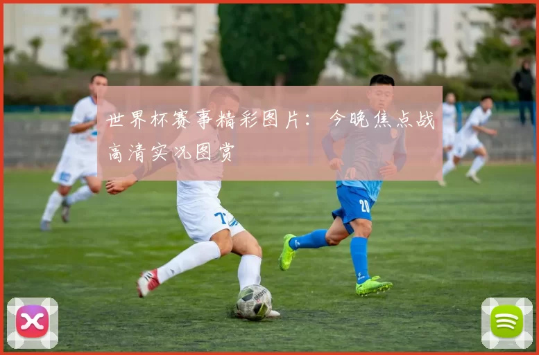 世界杯赛事精彩图片:今晚焦点战高清实况图赏