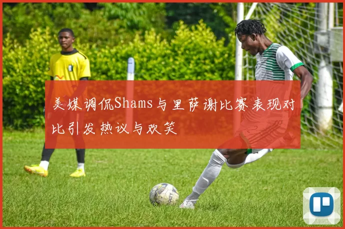 美媒调侃Shams与里萨谢比赛表现对比引发热议与欢笑