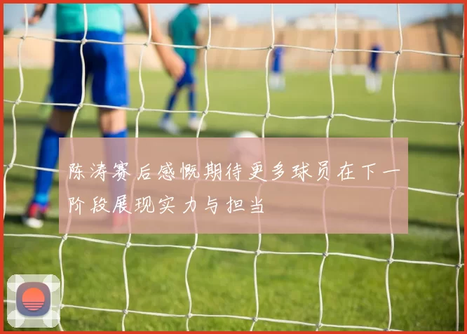 陈涛赛后感慨期待更多球员在下一阶段展现实力与担当