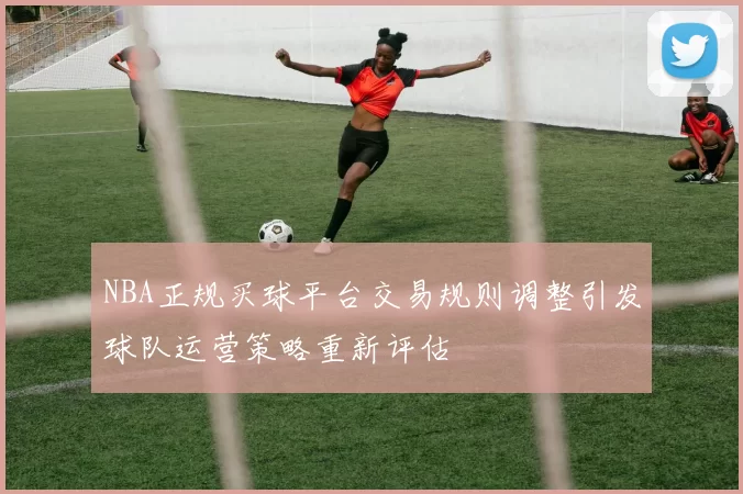 NBA正规买球平台交易规则调整引发球队运营策略重新评估
