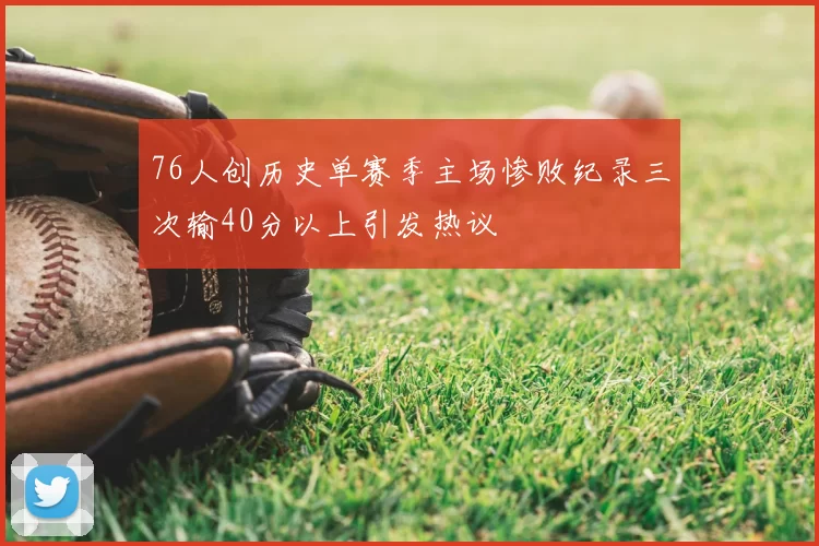 76人创历史单赛季主场惨败纪录三次输40分以上引发热议