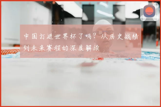 中国打进世界杯了吗?从历史战绩到未来赛程的深度解读
