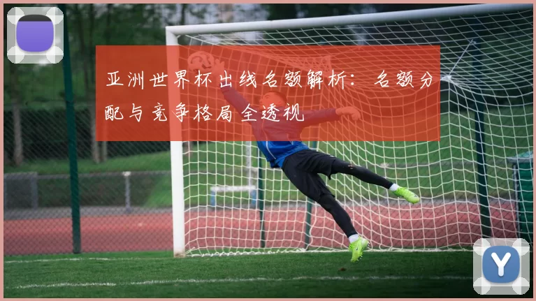 亚洲世界杯出线名额解析:名额分配与竞争格局全透视