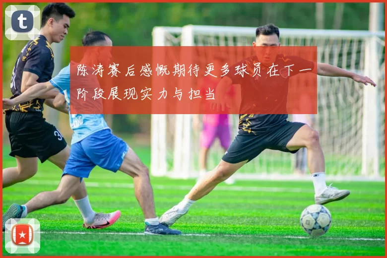 陈涛赛后感慨期待更多球员在下一阶段展现实力与担当
