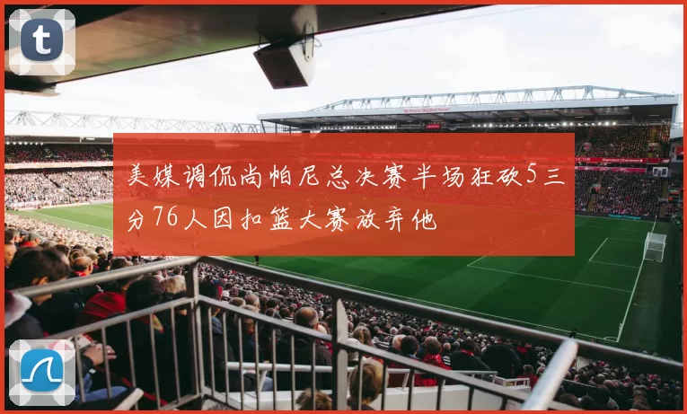 美媒调侃尚帕尼总决赛半场狂砍5三分76人因扣篮大赛放弃他